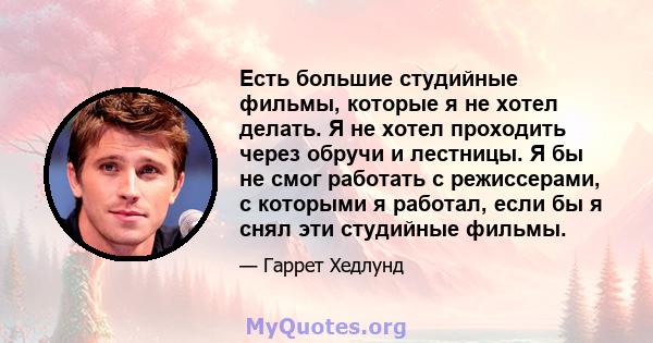 Есть большие студийные фильмы, которые я не хотел делать. Я не хотел проходить через обручи и лестницы. Я бы не смог работать с режиссерами, с которыми я работал, если бы я снял эти студийные фильмы.