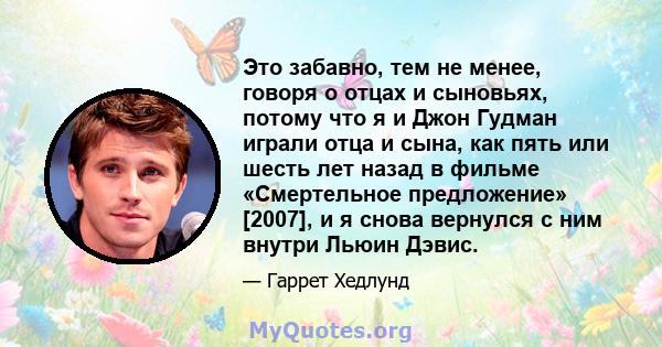 Это забавно, тем не менее, говоря о отцах и сыновьях, потому что я и Джон Гудман играли отца и сына, как пять или шесть лет назад в фильме «Смертельное предложение» [2007], и я снова вернулся с ним внутри Льюин Дэвис.