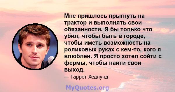 Мне пришлось прыгнуть на трактор и выполнять свои обязанности. Я бы только что убил, чтобы быть в городе, чтобы иметь возможность на роликовых руках с кем-то, кого я влюблен. Я просто хотел сойти с фермы, чтобы найти