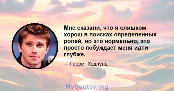 Мне сказали, что я слишком хорош в поисках определенных ролей, но это нормально, это просто побуждает меня идти глубже.