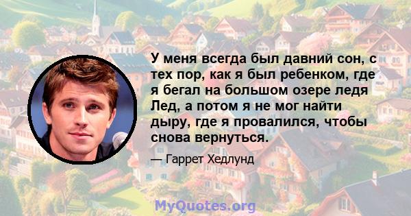 У меня всегда был давний сон, с тех пор, как я был ребенком, где я бегал на большом озере ледя Лед, а потом я не мог найти дыру, где я провалился, чтобы снова вернуться.