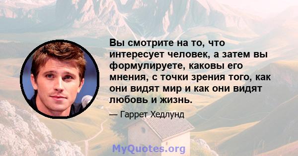 Вы смотрите на то, что интересует человек, а затем вы формулируете, каковы его мнения, с точки зрения того, как они видят мир и как они видят любовь и жизнь.