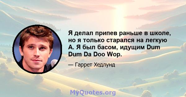 Я делал припев раньше в школе, но я только старался на легкую А. Я был басом, идущим Dum Dum Da Doo Wop.