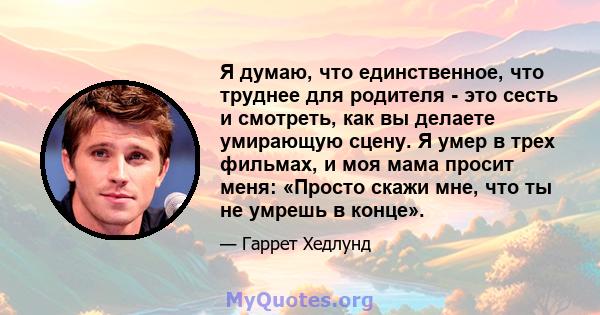 Я думаю, что единственное, что труднее для родителя - это сесть и смотреть, как вы делаете умирающую сцену. Я умер в трех фильмах, и моя мама просит меня: «Просто скажи мне, что ты не умрешь в конце».