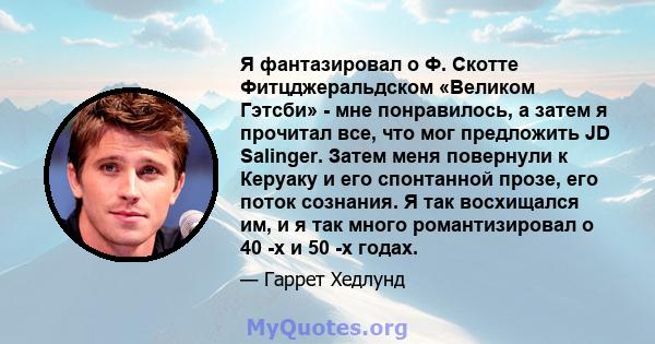 Я фантазировал о Ф. Скотте Фитцджеральдском «Великом Гэтсби» - мне понравилось, а затем я прочитал все, что мог предложить JD Salinger. Затем меня повернули к Керуаку и его спонтанной прозе, его поток сознания. Я так