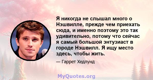 Я никогда не слышал много о Нэшвилле, прежде чем приехать сюда, и именно поэтому это так удивительно, потому что сейчас я самый большой энтузиаст в городе Нэшвилл. Я ищу место здесь, чтобы жить.