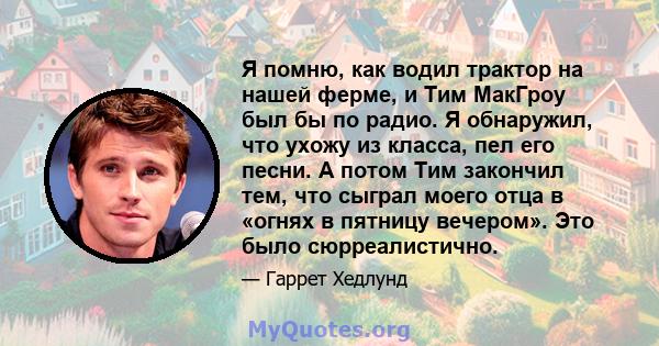 Я помню, как водил трактор на нашей ферме, и Тим МакГроу был бы по радио. Я обнаружил, что ухожу из класса, пел его песни. А потом Тим закончил тем, что сыграл моего отца в «огнях в пятницу вечером». Это было