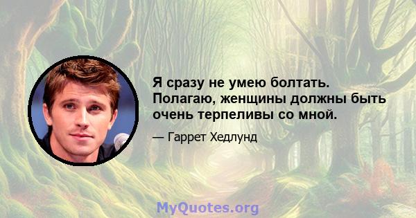 Я сразу не умею болтать. Полагаю, женщины должны быть очень терпеливы со мной.