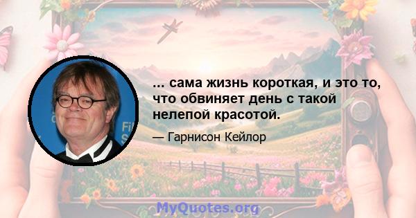 ... сама жизнь короткая, и это то, что обвиняет день с такой нелепой красотой.