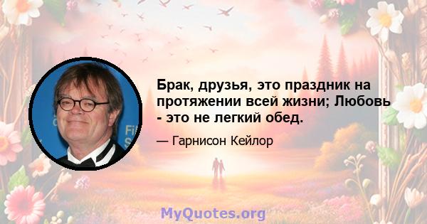 Брак, друзья, это праздник на протяжении всей жизни; Любовь - это не легкий обед.