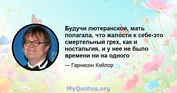 Будучи лютеранской, мать полагала, что жалости к себе-это смертельный грех, как и ностальгия, и у нее не было времени ни на одного