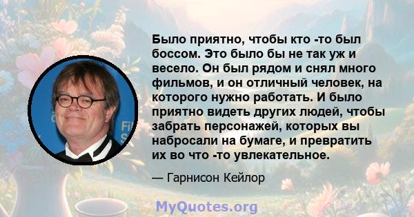 Было приятно, чтобы кто -то был боссом. Это было бы не так уж и весело. Он был рядом и снял много фильмов, и он отличный человек, на которого нужно работать. И было приятно видеть других людей, чтобы забрать персонажей, 