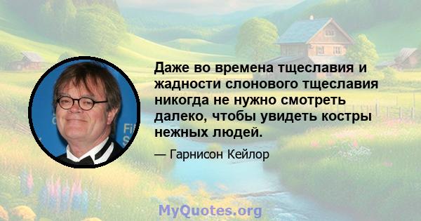 Даже во времена тщеславия и жадности слонового тщеславия никогда не нужно смотреть далеко, чтобы увидеть костры нежных людей.