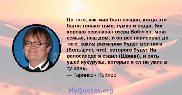 До того, как мир был создан, когда это была только тьма, туман и воды, Бог хорошо осознавал озера Вобегон, мою семью, наш дом, и он все нарисовал до того, каким размером будут мои ноги (большие), что), которого будут На 