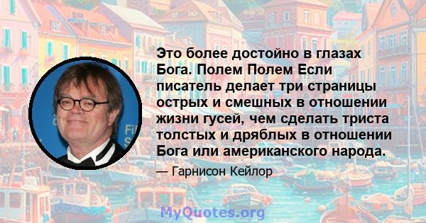 Это более достойно в глазах Бога. Полем Полем Если писатель делает три страницы острых и смешных в отношении жизни гусей, чем сделать триста толстых и дряблых в отношении Бога или американского народа.