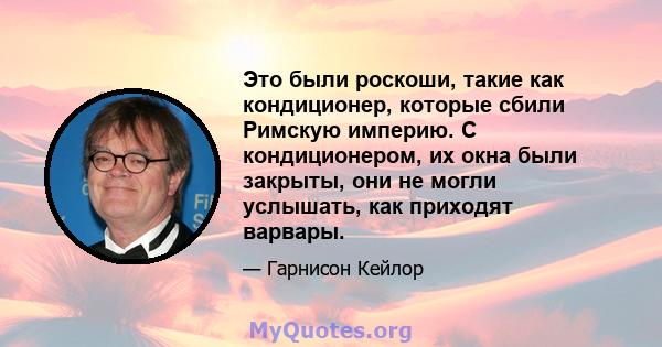 Это были роскоши, такие как кондиционер, которые сбили Римскую империю. С кондиционером, их окна были закрыты, они не могли услышать, как приходят варвары.