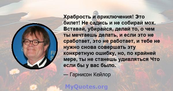 Храбрость и приключения! Это билет! Не садись и не собирай мох. Вставай, убирайся, делай то, о чем ты мечтаешь делать, и если это не сработает, это не работает, и тебе не нужно снова совершать эту конкретную ошибку, но, 