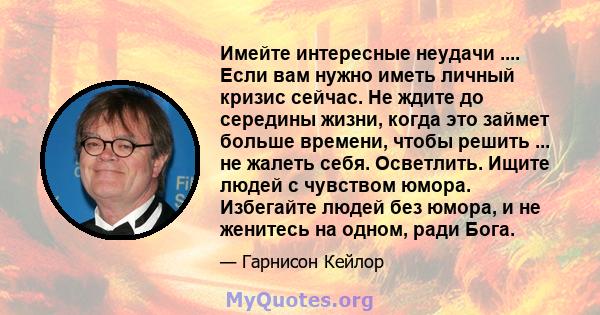 Имейте интересные неудачи .... Если вам нужно иметь личный кризис сейчас. Не ждите до середины жизни, когда это займет больше времени, чтобы решить ... не жалеть себя. Осветлить. Ищите людей с чувством юмора. Избегайте