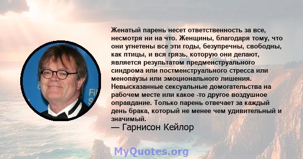 Женатый парень несет ответственность за все, несмотря ни на что. Женщины, благодаря тому, что они угнетены все эти годы, безупречны, свободны, как птицы, и вся грязь, которую они делают, является результатом