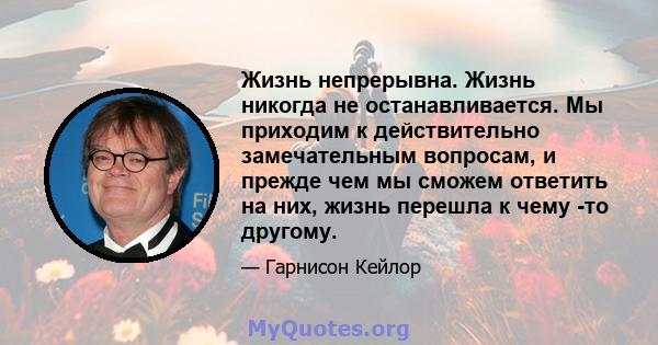 Жизнь непрерывна. Жизнь никогда не останавливается. Мы приходим к действительно замечательным вопросам, и прежде чем мы сможем ответить на них, жизнь перешла к чему -то другому.