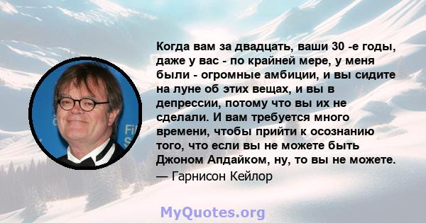 Когда вам за двадцать, ваши 30 -е годы, даже у вас - по крайней мере, у меня были - огромные амбиции, и вы сидите на луне об этих вещах, и вы в депрессии, потому что вы их не сделали. И вам требуется много времени,