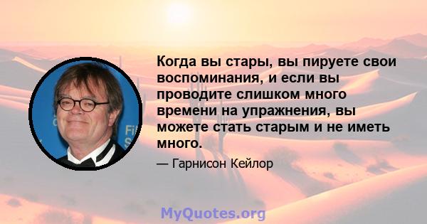 Когда вы стары, вы пируете свои воспоминания, и если вы проводите слишком много времени на упражнения, вы можете стать старым и не иметь много.