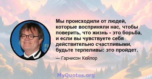 Мы происходили от людей, которые восприняли нас, чтобы поверить, что жизнь - это борьба, и если вы чувствуете себя действительно счастливыми, будьте терпеливы: это пройдет.