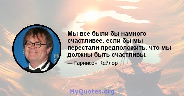 Мы все были бы намного счастливее, если бы мы перестали предположить, что мы должны быть счастливы.