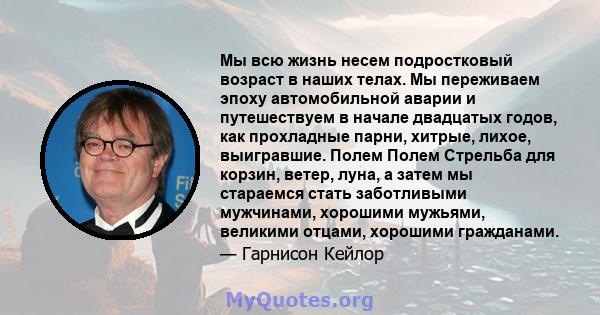 Мы всю жизнь несем подростковый возраст в наших телах. Мы переживаем эпоху автомобильной аварии и путешествуем в начале двадцатых годов, как прохладные парни, хитрые, лихое, выигравшие. Полем Полем Стрельба для корзин,