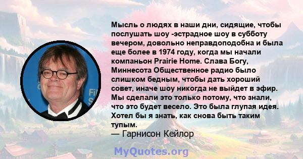 Мысль о людях в наши дни, сидящие, чтобы послушать шоу -эстрадное шоу в субботу вечером, довольно неправдоподобна и была еще более в 1974 году, когда мы начали компаньон Prairie Home. Слава Богу, Миннесота Общественное