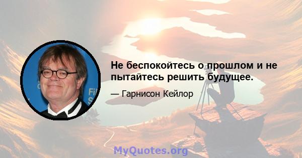 Не беспокойтесь о прошлом и не пытайтесь решить будущее.