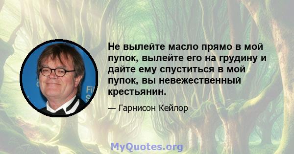 Не вылейте масло прямо в мой пупок, вылейте его на грудину и дайте ему спуститься в мой пупок, вы невежественный крестьянин.