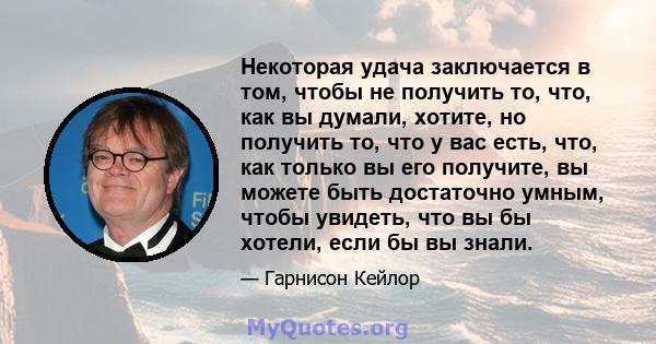 Некоторая удача заключается в том, чтобы не получить то, что, как вы думали, хотите, но получить то, что у вас есть, что, как только вы его получите, вы можете быть достаточно умным, чтобы увидеть, что вы бы хотели,