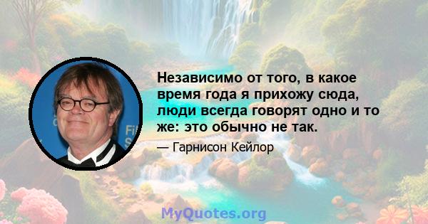 Независимо от того, в какое время года я прихожу сюда, люди всегда говорят одно и то же: это обычно не так.