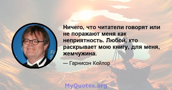 Ничего, что читатели говорят или не поражают меня как неприятность. Любой, кто раскрывает мою книгу, для меня, жемчужина.