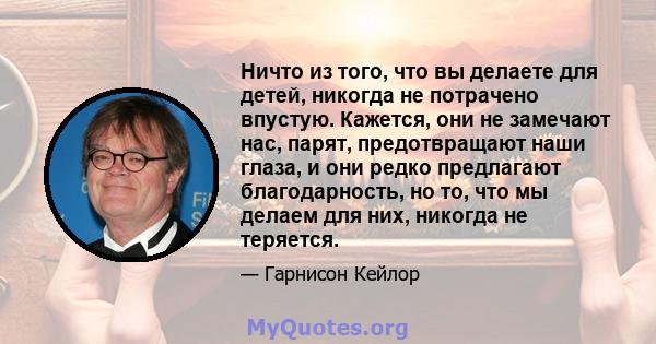 Ничто из того, что вы делаете для детей, никогда не потрачено впустую. Кажется, они не замечают нас, парят, предотвращают наши глаза, и они редко предлагают благодарность, но то, что мы делаем для них, никогда не