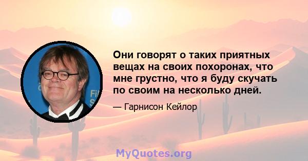 Они говорят о таких приятных вещах на своих похоронах, что мне грустно, что я буду скучать по своим на несколько дней.