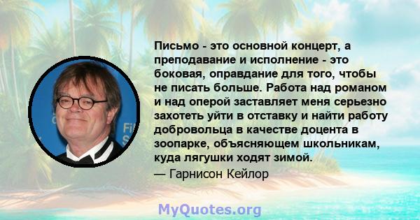 Письмо - это основной концерт, а преподавание и исполнение - это боковая, оправдание для того, чтобы не писать больше. Работа над романом и над оперой заставляет меня серьезно захотеть уйти в отставку и найти работу