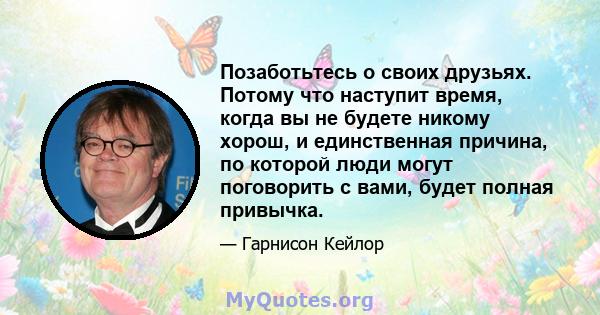 Позаботьтесь о своих друзьях. Потому что наступит время, когда вы не будете никому хорош, и единственная причина, по которой люди могут поговорить с вами, будет полная привычка.