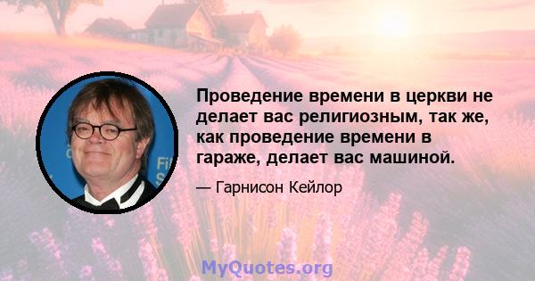 Проведение времени в церкви не делает вас религиозным, так же, как проведение времени в гараже, делает вас машиной.