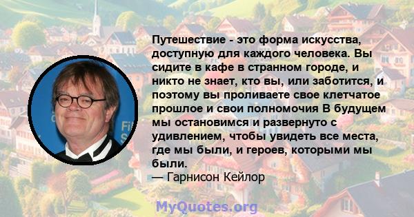 Путешествие - это форма искусства, доступную для каждого человека. Вы сидите в кафе в странном городе, и никто не знает, кто вы, или заботится, и поэтому вы проливаете свое клетчатое прошлое и свои полномочия В будущем