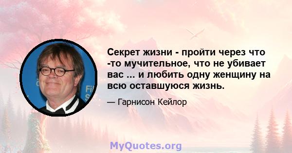 Секрет жизни - пройти через что -то мучительное, что не убивает вас ... и любить одну женщину на всю оставшуюся жизнь.