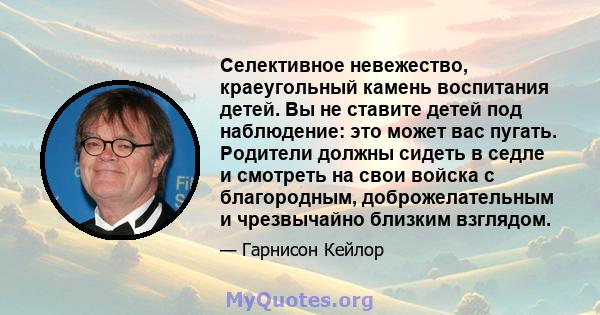 Селективное невежество, краеугольный камень воспитания детей. Вы не ставите детей под наблюдение: это может вас пугать. Родители должны сидеть в седле и смотреть на свои войска с благородным, доброжелательным и