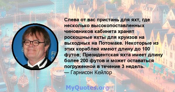 Слева от вас пристань для яхт, где несколько высокопоставленных чиновников кабинета хранят роскошные яхты для круизов на выходных на Потомаке. Некоторые из этих кораблей имеют длину до 100 футов; Президентская яхта