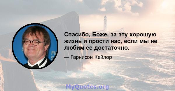 Спасибо, Боже, за эту хорошую жизнь и прости нас, если мы не любим ее достаточно.