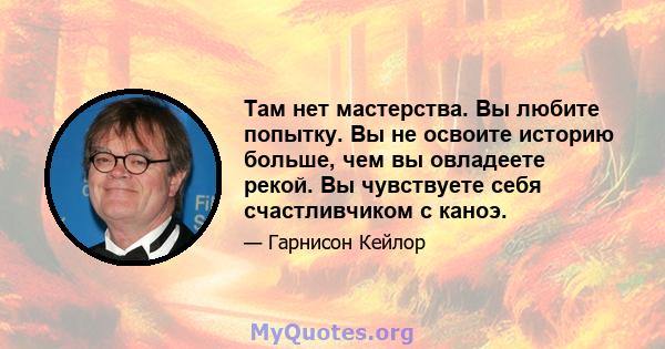 Там нет мастерства. Вы любите попытку. Вы не освоите историю больше, чем вы овладеете рекой. Вы чувствуете себя счастливчиком с каноэ.