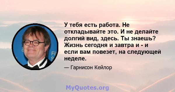 У тебя есть работа. Не откладывайте это. И не делайте долгий вид, здесь. Ты знаешь? Жизнь сегодня и завтра и - и если вам повезет, на следующей неделе.