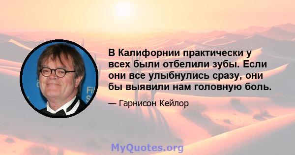 В Калифорнии практически у всех были отбелили зубы. Если они все улыбнулись сразу, они бы выявили нам головную боль.