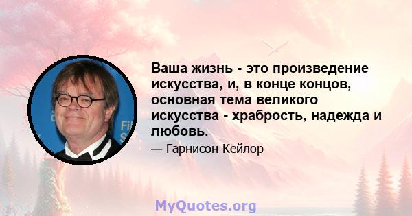 Ваша жизнь - это произведение искусства, и, в конце концов, основная тема великого искусства - храбрость, надежда и любовь.