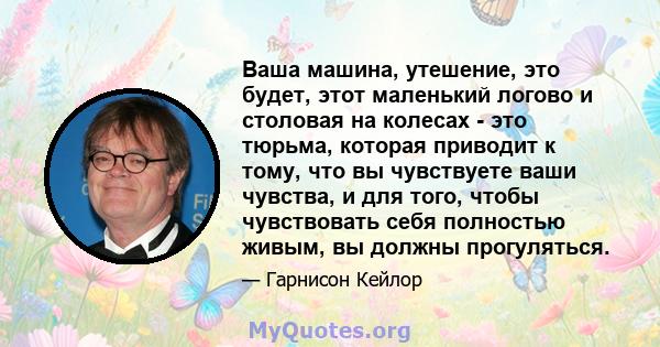 Ваша машина, утешение, это будет, этот маленький логово и столовая на колесах - это тюрьма, которая приводит к тому, что вы чувствуете ваши чувства, и для того, чтобы чувствовать себя полностью живым, вы должны